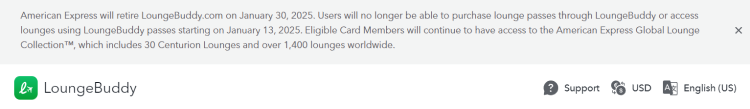 American Express will discontinue LoungeBuddy.com effective January 30, 2025. Effective January 13, 2025, it will no longer be possible to purchase lounge passes through LoungeBuddy or gain access to lounges using LoungeBuddy passes. Eligible cardmembers will continue to have access to the American Express Global Lounge Collection™, which includes 30 Centurion Lounges and over 1,400 lounges worldwide.